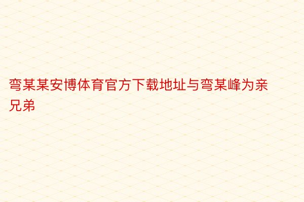 弯某某安博体育官方下载地址与弯某峰为亲兄弟