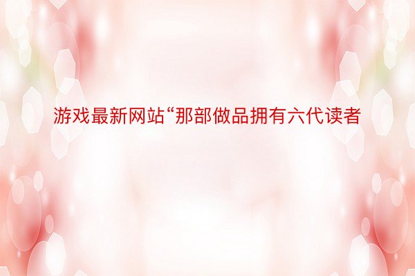 游戏最新网站“那部做品拥有六代读者