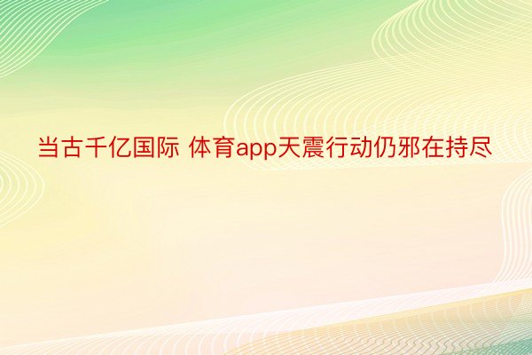 当古千亿国际 体育app天震行动仍邪在持尽