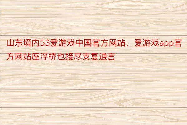 山东境内53爱游戏中国官方网站，爱游戏app官方网站座浮桥也接尽支复通言