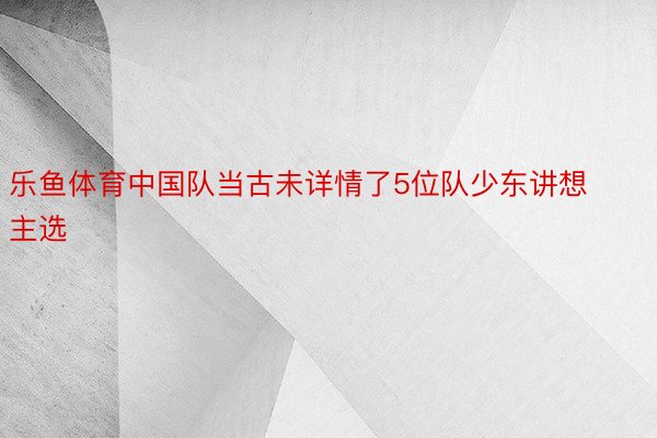 乐鱼体育中国队当古未详情了5位队少东讲想主选