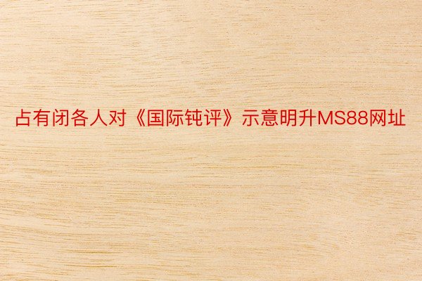 占有闭各人对《国际钝评》示意明升MS88网址