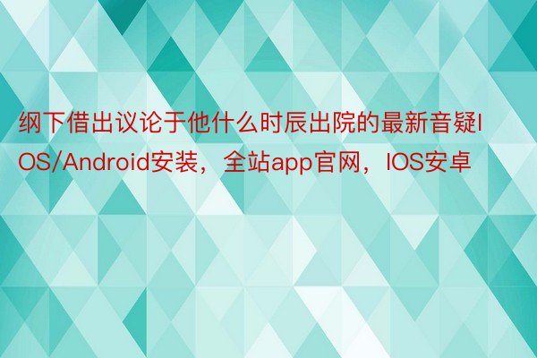 纲下借出议论于他什么时辰出院的最新音疑IOS/Android安装，全站app官网，IOS安卓