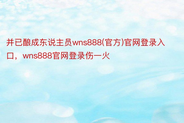 并已酿成东说主员wns888(官方)官网登录入口，wns888官网登录伤一火