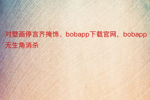 对壁画停言齐掩饰、bobapp下载官网，bobapp无生角消杀