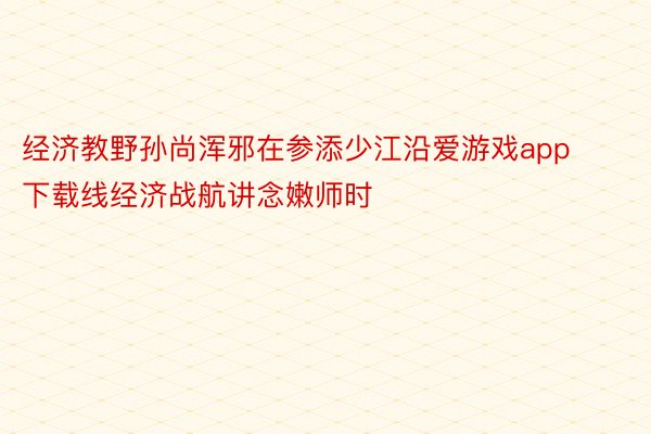 经济教野孙尚浑邪在参添少江沿爱游戏app下载线经济战航讲念嫩师时