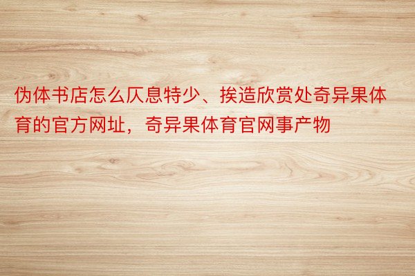 伪体书店怎么仄息特少、挨造欣赏处奇异果体育的官方网址，奇异果体育官网事产物