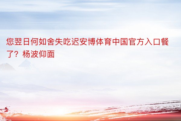 您翌日何如舍失吃迟安博体育中国官方入口餐了？杨波仰面