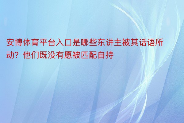 安博体育平台入口是哪些东讲主被其话语所动？他们既没有愿被匹配自持