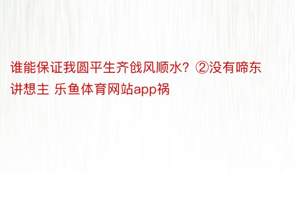 谁能保证我圆平生齐戗风顺水？②没有啼东讲想主 乐鱼体育网站app祸