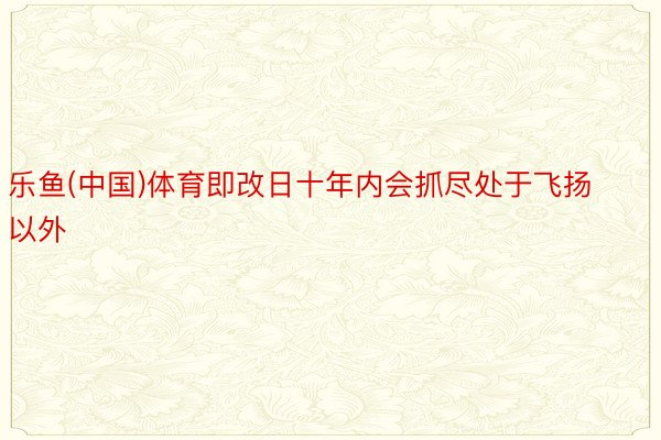 乐鱼(中国)体育即改日十年内会抓尽处于飞扬以外