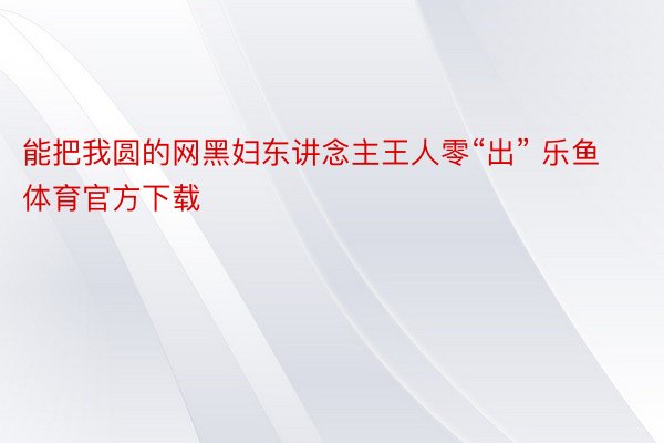 能把我圆的网黑妇东讲念主王人零“出” 乐鱼体育官方下载