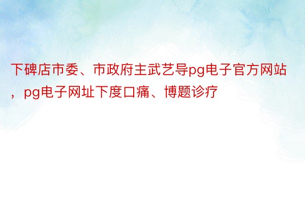 下碑店市委、市政府主武艺导pg电子官方网站，pg电子网址下度口痛、博题诊疗