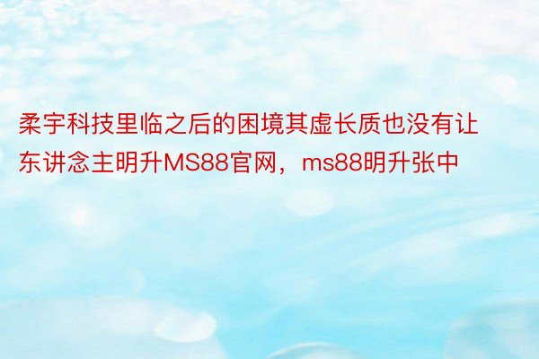 柔宇科技里临之后的困境其虚长质也没有让东讲念主明升MS88官网，ms88明升张中