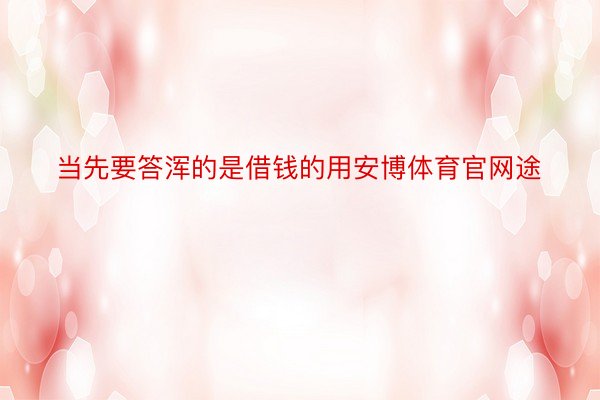 当先要答浑的是借钱的用安博体育官网途