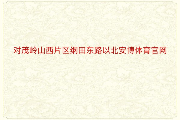 对茂岭山西片区纲田东路以北安博体育官网