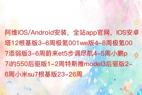 阿维IOS/Android安装，全站app官网，IOS安卓塔12根基版3-6周极氪001we版4-8周极氪007添弱版3-6周蔚来et5步调尽航4-5周小鹏p7i的550后驱版1-2周特斯推model3后驱版2-6周小米su7根基版23-26周 ​​​