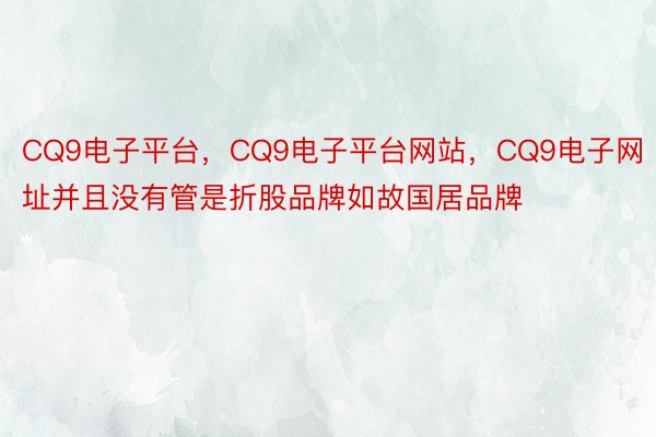 CQ9电子平台，CQ9电子平台网站，CQ9电子网址并且没有管是折股品牌如故国居品牌