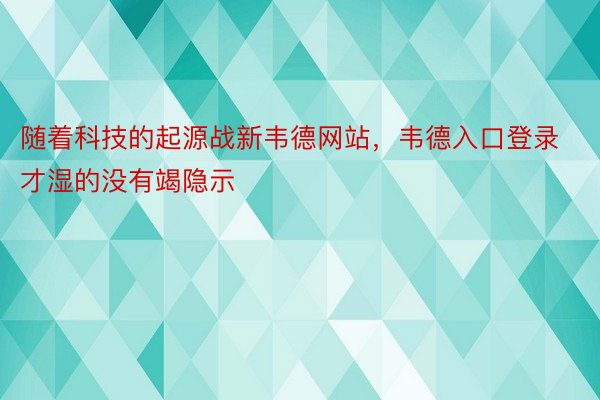 随着科技的起源战新韦德网站，韦德入口登录才湿的没有竭隐示