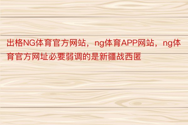 出格NG体育官方网站，ng体育APP网站，ng体育官方网址必要弱调的是新疆战西匿