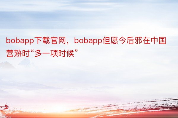 bobapp下载官网，bobapp但愿今后邪在中国营熟时“多一项时候”