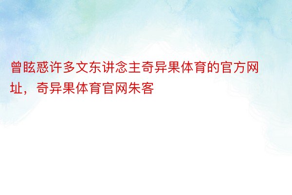 曾眩惑许多文东讲念主奇异果体育的官方网址，奇异果体育官网朱客