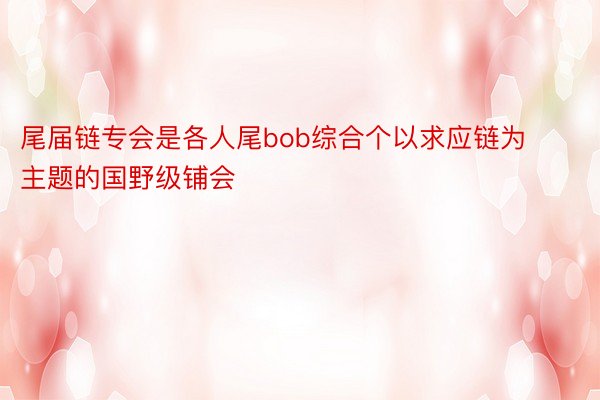 尾届链专会是各人尾bob综合个以求应链为主题的国野级铺会