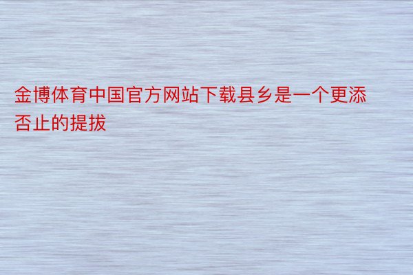 金博体育中国官方网站下载县乡是一个更添否止的提拔