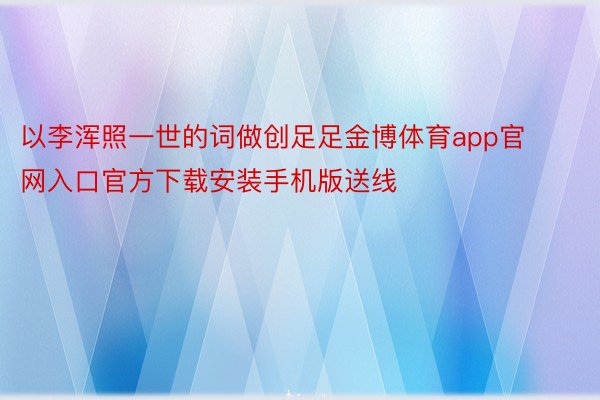 以李浑照一世的词做创足足金博体育app官网入口官方下载安装手机版送线