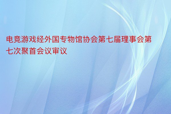 电竞游戏经外国专物馆协会第七届理事会第七次聚首会议审议