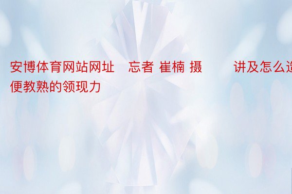 安博体育网站网址　忘者 崔楠 摄 　　讲及怎么造便教熟的领现力