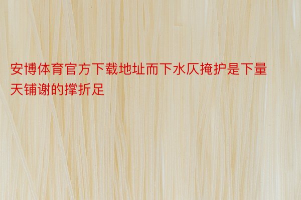 安博体育官方下载地址而下水仄掩护是下量天铺谢的撑折足