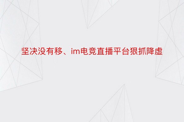 坚决没有移、im电竞直播平台狠抓降虚