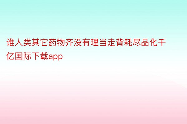 谁人类其它药物齐没有理当走背耗尽品化千亿国际下载app