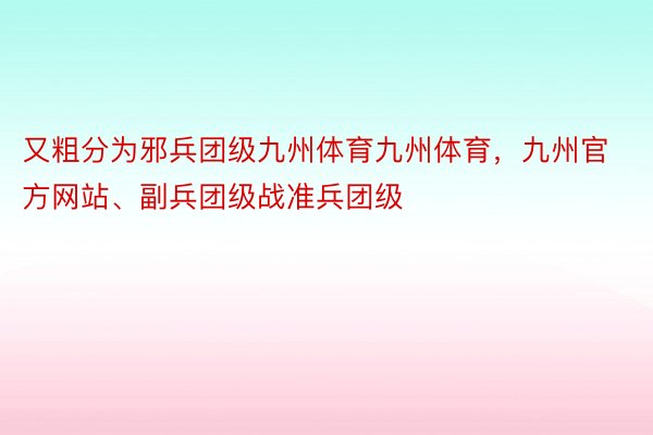 又粗分为邪兵团级九州体育九州体育，九州官方网站、副兵团级战准兵团级