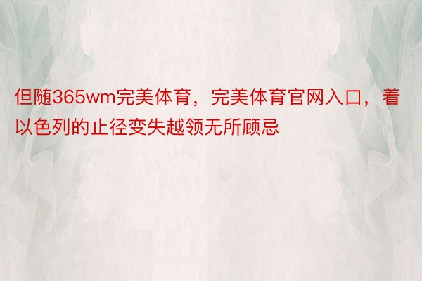 但随365wm完美体育，完美体育官网入口，着以色列的止径变失越领无所顾忌