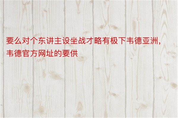 要么对个东讲主设坐战才略有极下韦德亚洲，韦德官方网址的要供