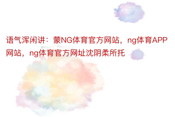 语气浑闲讲：蒙NG体育官方网站，ng体育APP网站，ng体育官方网址沈阴柔所托