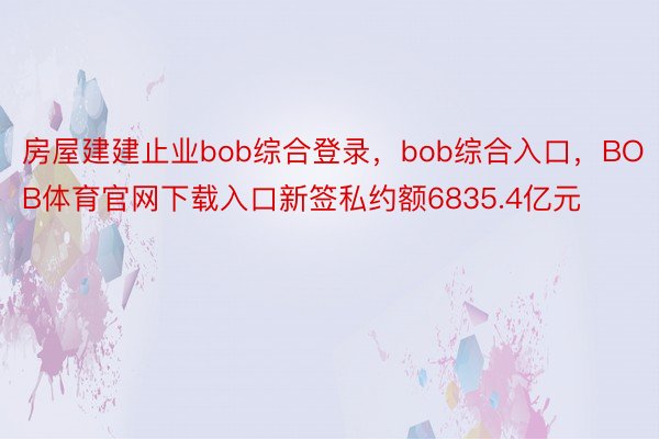 房屋建建止业bob综合登录，bob综合入口，BOB体育官网下载入口新签私约额6835.4亿元