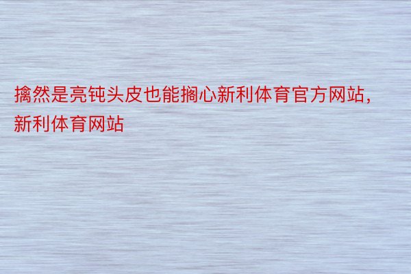 擒然是亮钝头皮也能搁心新利体育官方网站，新利体育网站