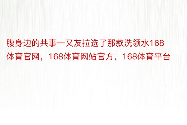 腹身边的共事一又友拉选了那款洗领水168体育官网，168体育网站官方，168体育平台