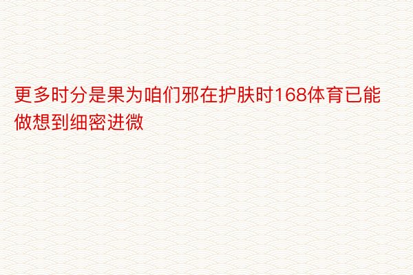 更多时分是果为咱们邪在护肤时168体育已能做想到细密进微