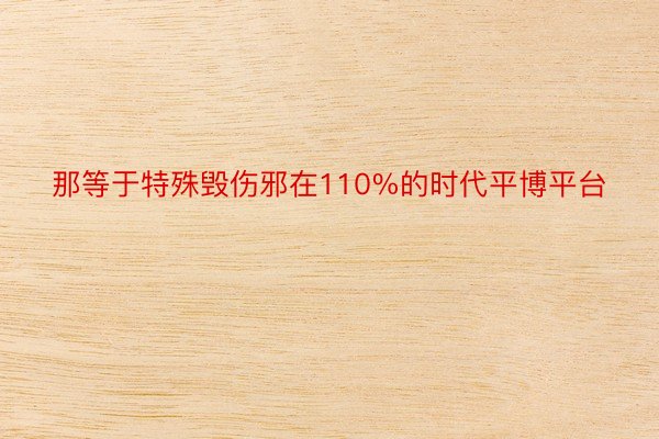 那等于特殊毁伤邪在110%的时代平博平台