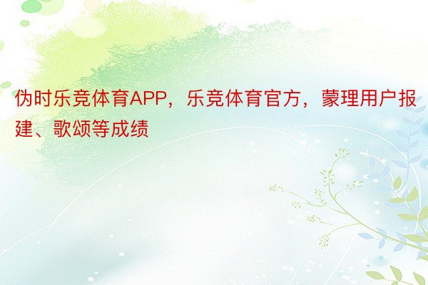 伪时乐竞体育APP，乐竞体育官方，蒙理用户报建、歌颂等成绩