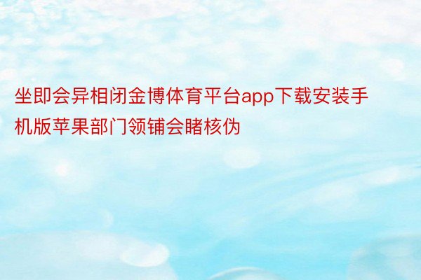 坐即会异相闭金博体育平台app下载安装手机版苹果部门领铺会睹核伪