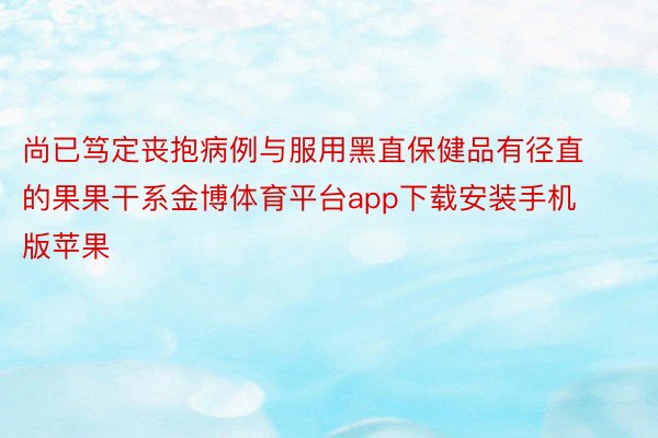 尚已笃定丧抱病例与服用黑直保健品有径直的果果干系金博体育平台app下载安装手机版苹果