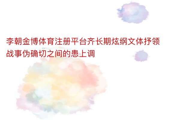 李朝金博体育注册平台齐长期炫纲文体抒领战事伪确切之间的患上调