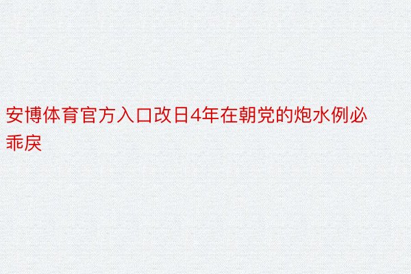 安博体育官方入口改日4年在朝党的炮水例必乖戾