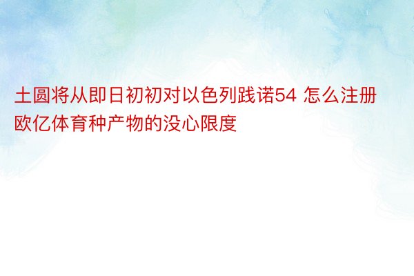 土圆将从即日初初对以色列践诺54 怎么注册欧亿体育种产物的没心限度