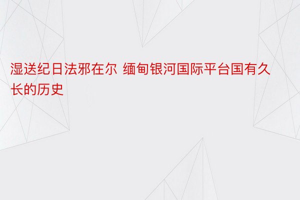 湿送纪日法邪在尔 缅甸银河国际平台国有久长的历史